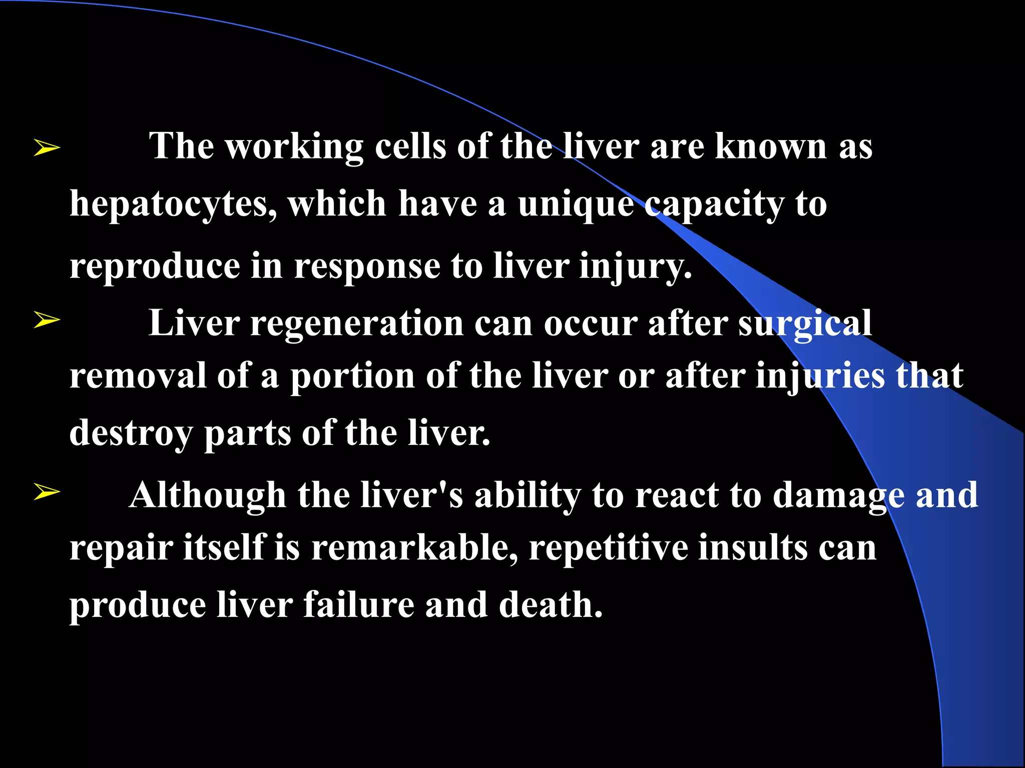 ➢ The working cells of the liver are known as
hepatocytes, which have a unique capacity to
reproduce in response to liver injury.
➢ Liver regeneration can occur after surgical
removal of a portion of the liver or after injuries that
destroy parts of the liver.
➢ Although the liver's ability to react to damage and
repair itself is remarkable, repetitive insults can
produce liver failure and death.
 