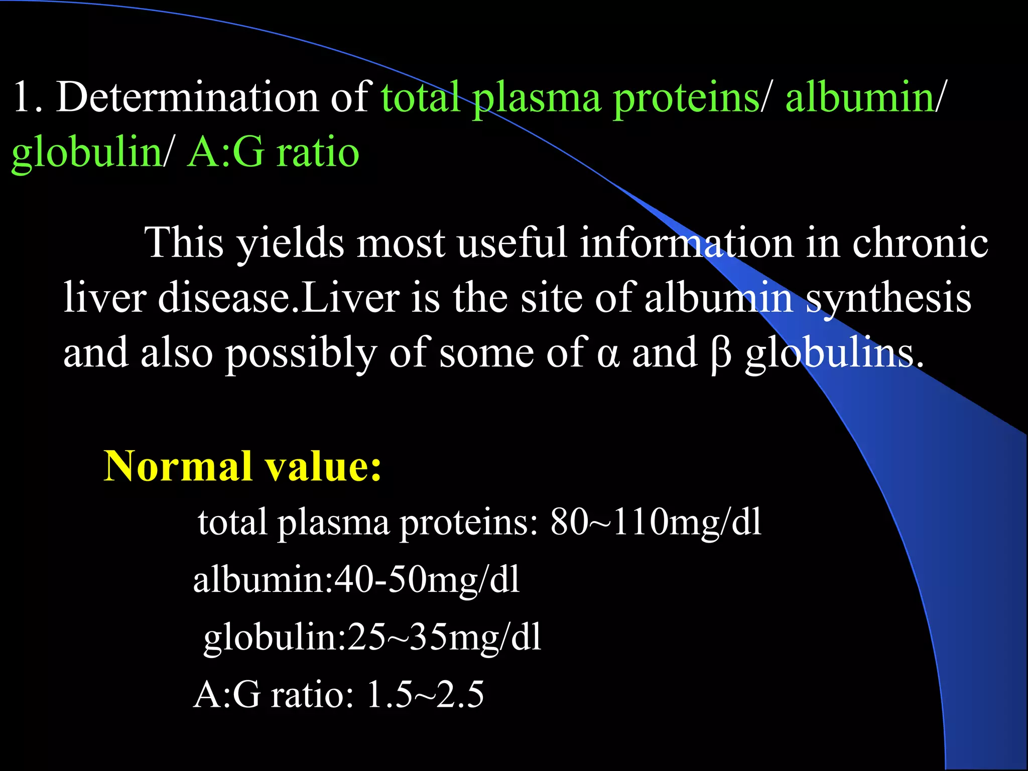 1. Determination of total plasma proteins/ albumin/
globulin/ A:G ratio
This yields most useful information in chronic
liver disease.Liver is the site of albumin synthesis
and also possibly of some of α and β globulins.
Normal value:
total plasma proteins: 80~110mg/dl
albumin:40-50mg/dl
globulin:25~35mg/dl
A:G ratio: 1.5~2.5
 