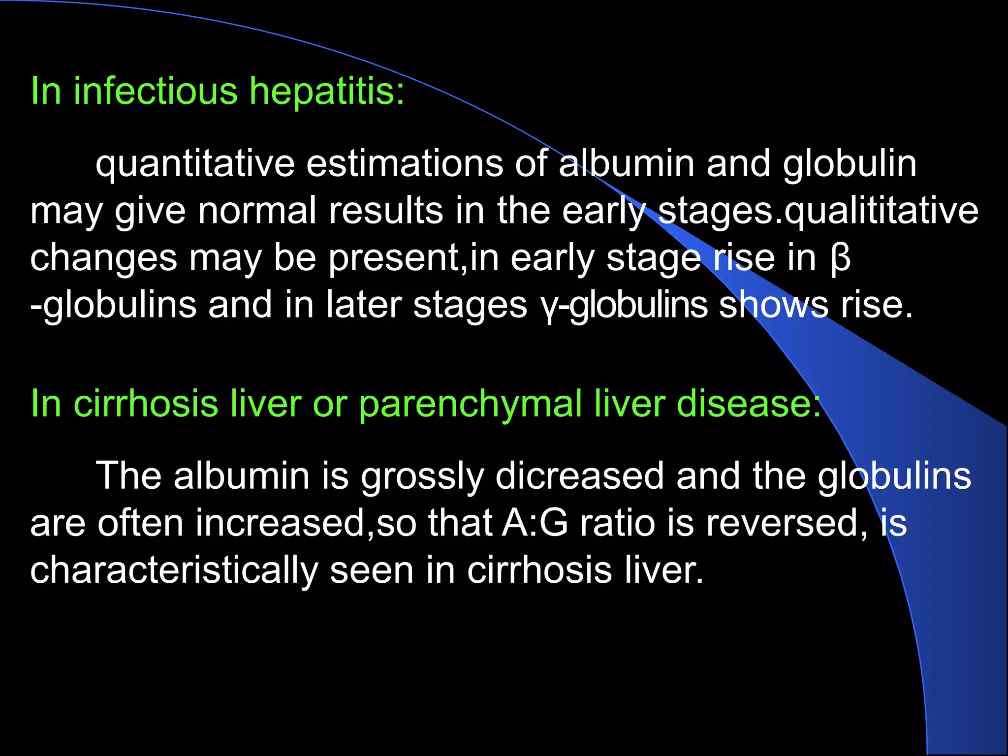 In infectious hepatitis:
quantitative estimations of albumin and globulin
may give normal results in the early stages.qualititative
changes may be present,in early stage rise in β
-globulins and in later stages γ-globulins shows rise.
In cirrhosis liver or parenchymal liver disease:
The albumin is grossly dicreased and the globulins
are often increased,so that A:G ratio is reversed, is
characteristically seen in cirrhosis liver.
 
