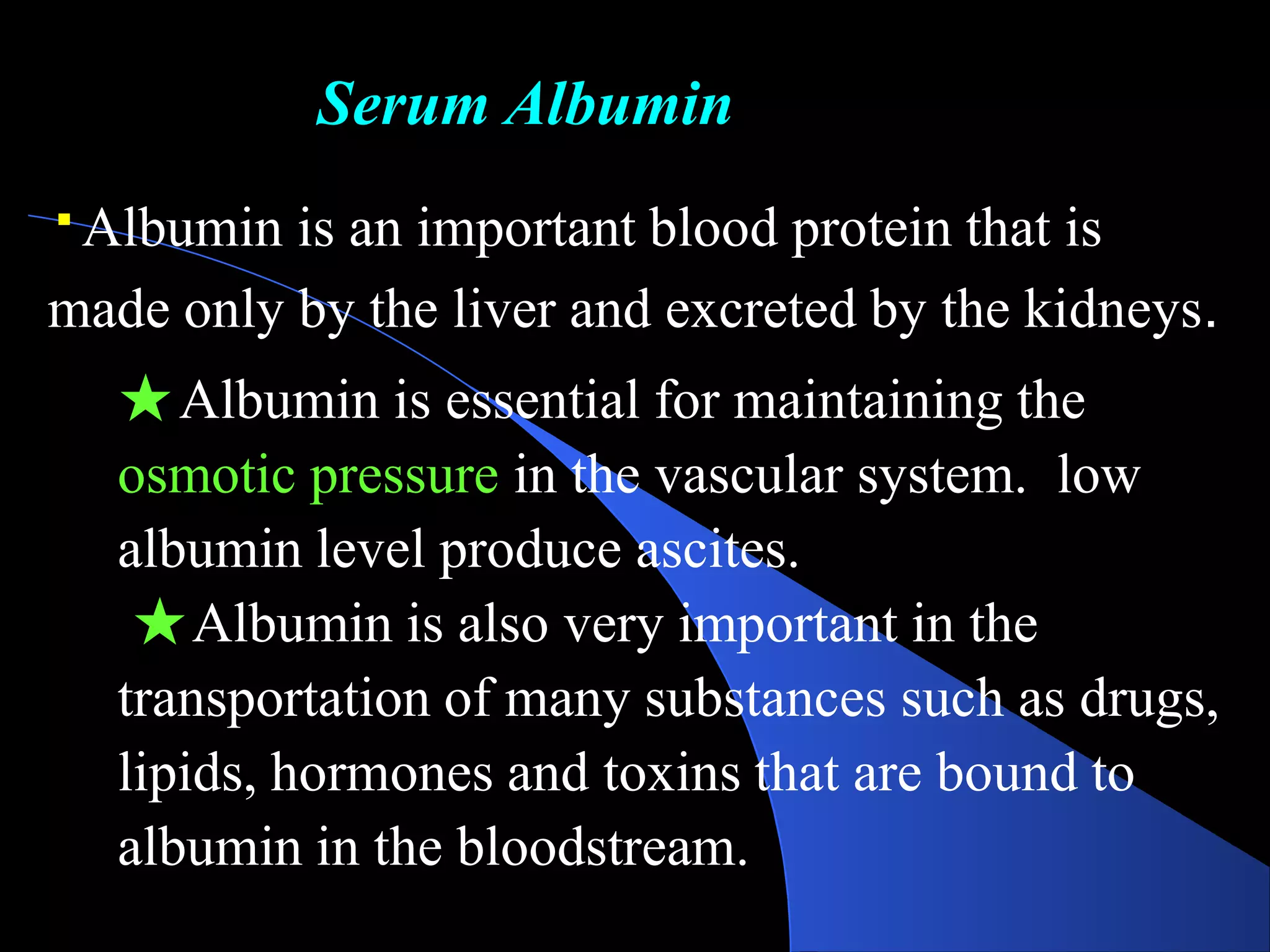 Serum Albumin
Albumin is an important blood protein that is
made only by the liver and excreted by the kidneys.
★Albumin is essential for maintaining the
osmotic pressure in the vascular system. low
albumin level produce ascites.
★Albumin is also very important in the
transportation of many substances such as drugs,
lipids, hormones and toxins that are bound to
albumin in the bloodstream.
 