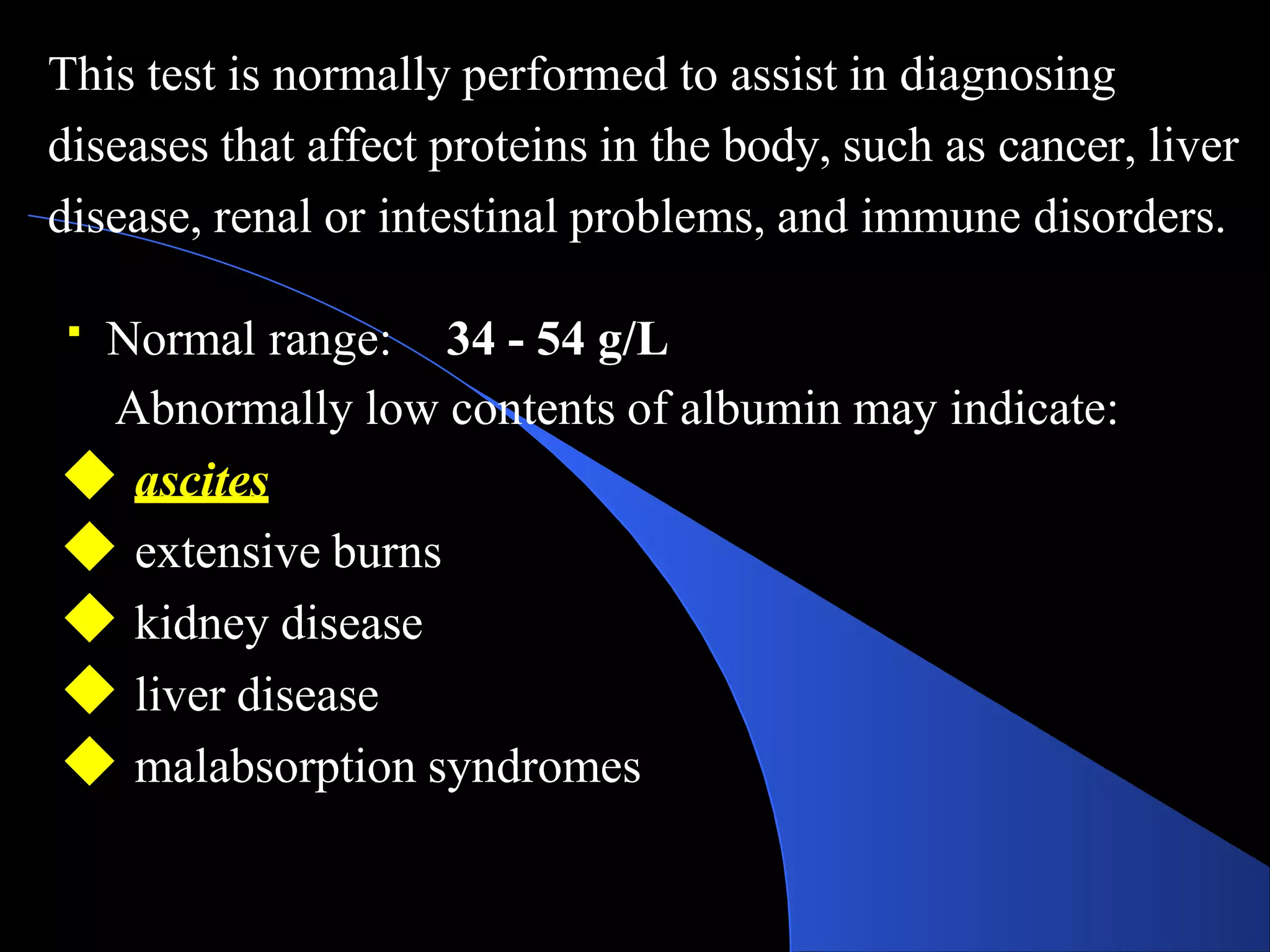 This test is normally performed to assist in diagnosing
diseases that affect proteins in the body, such as cancer, liver
disease, renal or intestinal problems, and immune disorders.
Normal range: 34 - 54 g/L
Abnormally low contents of albumin may indicate:
◆ ascites
◆ extensive burns
◆ kidney disease
◆ liver disease
◆ malabsorption syndromes
 