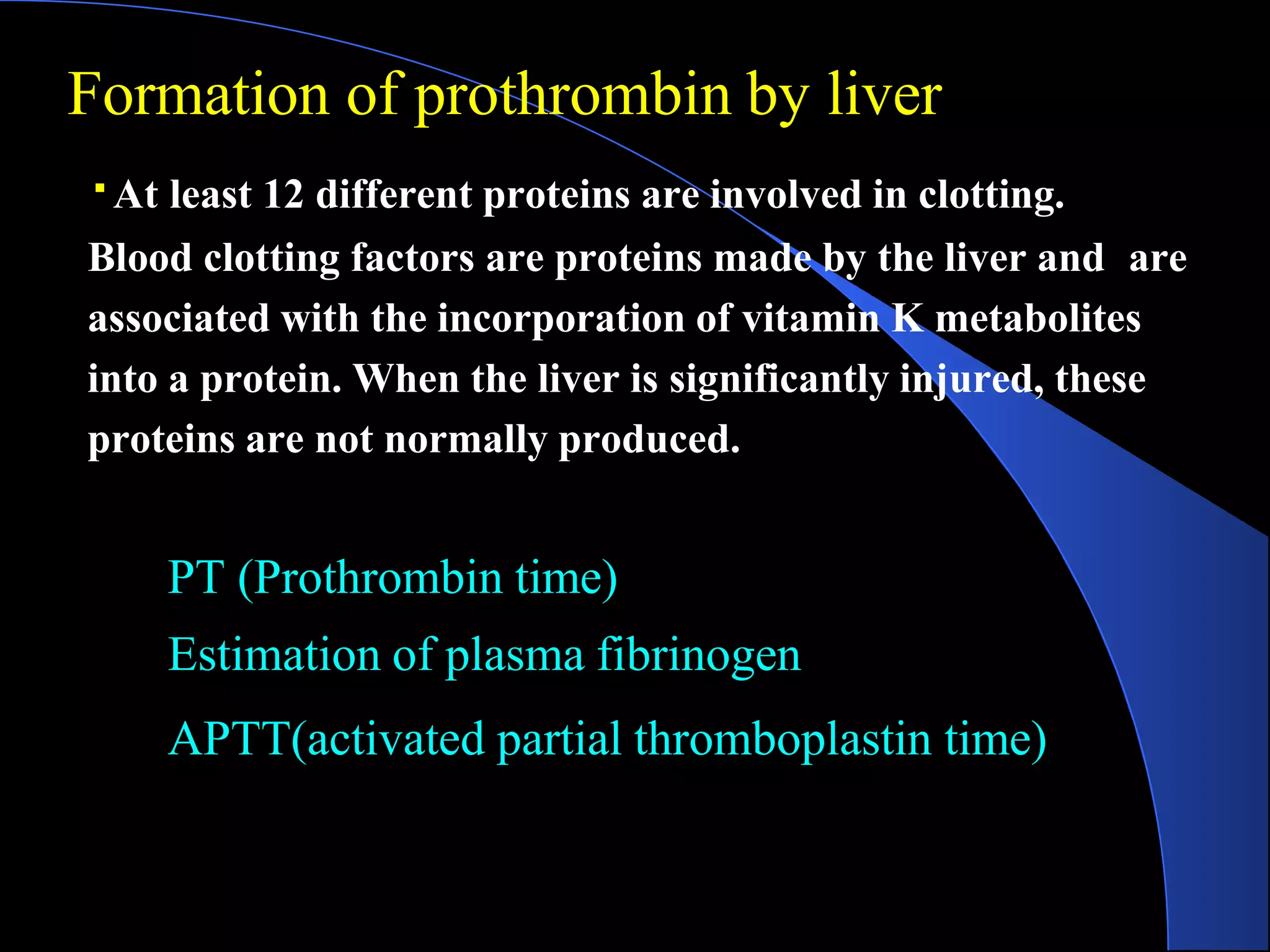 At least 12 different proteins are involved in clotting.
Blood clotting factors are proteins made by the liver and are
associated with the incorporation of vitamin K metabolites
into a protein. When the liver is significantly injured, these
proteins are not normally produced.
PT (Prothrombin time)
Estimation of plasma fibrinogen
APTT(activated partial thromboplastin time)
Formation of prothrombin by liver
 