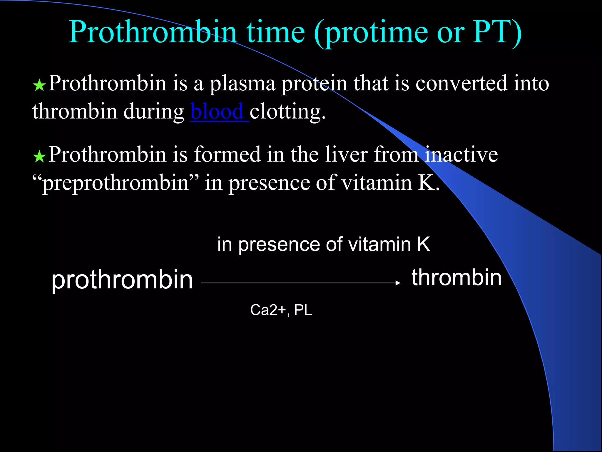 Prothrombin time (protime or PT)
thrombin
prothrombin
★Prothrombin is a plasma protein that is converted into
thrombin during blood clotting.
★Prothrombin is formed in the liver from inactive
“preprothrombin” in presence of vitamin K.
in presence of vitamin K
Ca2+, PL
 