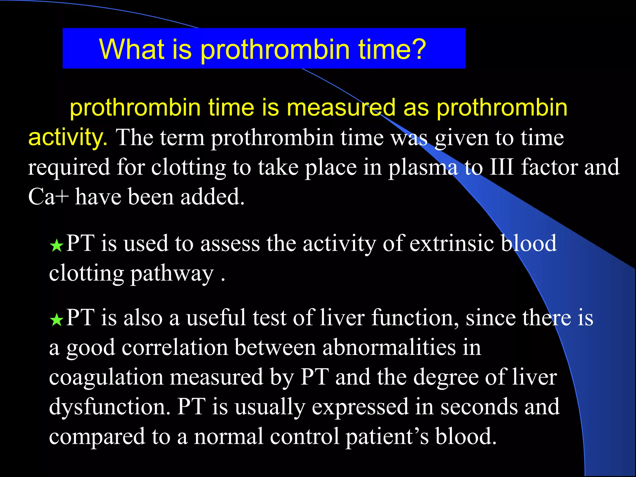 What is prothrombin time?
prothrombin time is measured as prothrombin
activity. The term prothrombin time was given to time
required for clotting to take place in plasma to III factor and
Ca+ have been added.
★PT is used to assess the activity of extrinsic blood
clotting pathway .
★PT is also a useful test of liver function, since there is
a good correlation between abnormalities in
coagulation measured by PT and the degree of liver
dysfunction. PT is usually expressed in seconds and
compared to a normal control patient’s blood.
 