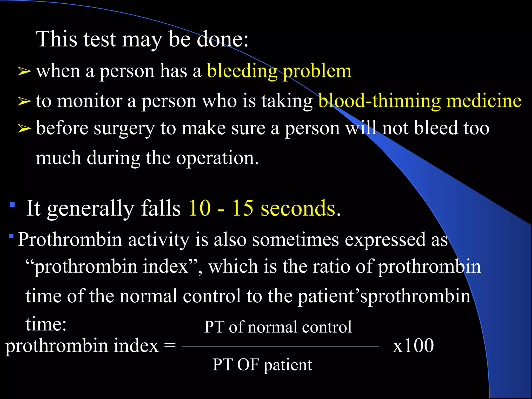 This test may be done:
➢ when a person has a bleeding problem
➢ to monitor a person who is taking blood-thinning medicine
➢ before surgery to make sure a person will not bleed too
much during the operation.
It generally falls 10 - 15 seconds.
Prothrombin activity is also sometimes expressed as
“prothrombin index”, which is the ratio of prothrombin
time of the normal control to the patient’sprothrombin
time:
prothrombin index =
PT of normal control
PT OF patient
x100
 