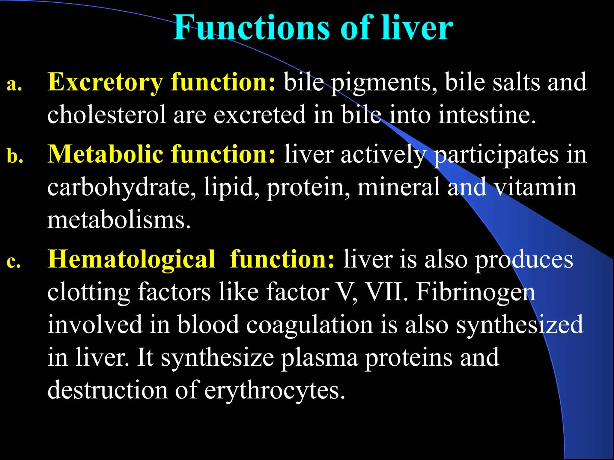 Functions of liver
a. Excretory function: bile pigments, bile salts and
cholesterol are excreted in bile into intestine.
b. Metabolic function: liver actively participates in
carbohydrate, lipid, protein, mineral and vitamin
metabolisms.
c. Hematological function: liver is also produces
clotting factors like factor V, VII. Fibrinogen
involved in blood coagulation is also synthesized
in liver. It synthesize plasma proteins and
destruction of erythrocytes.
 