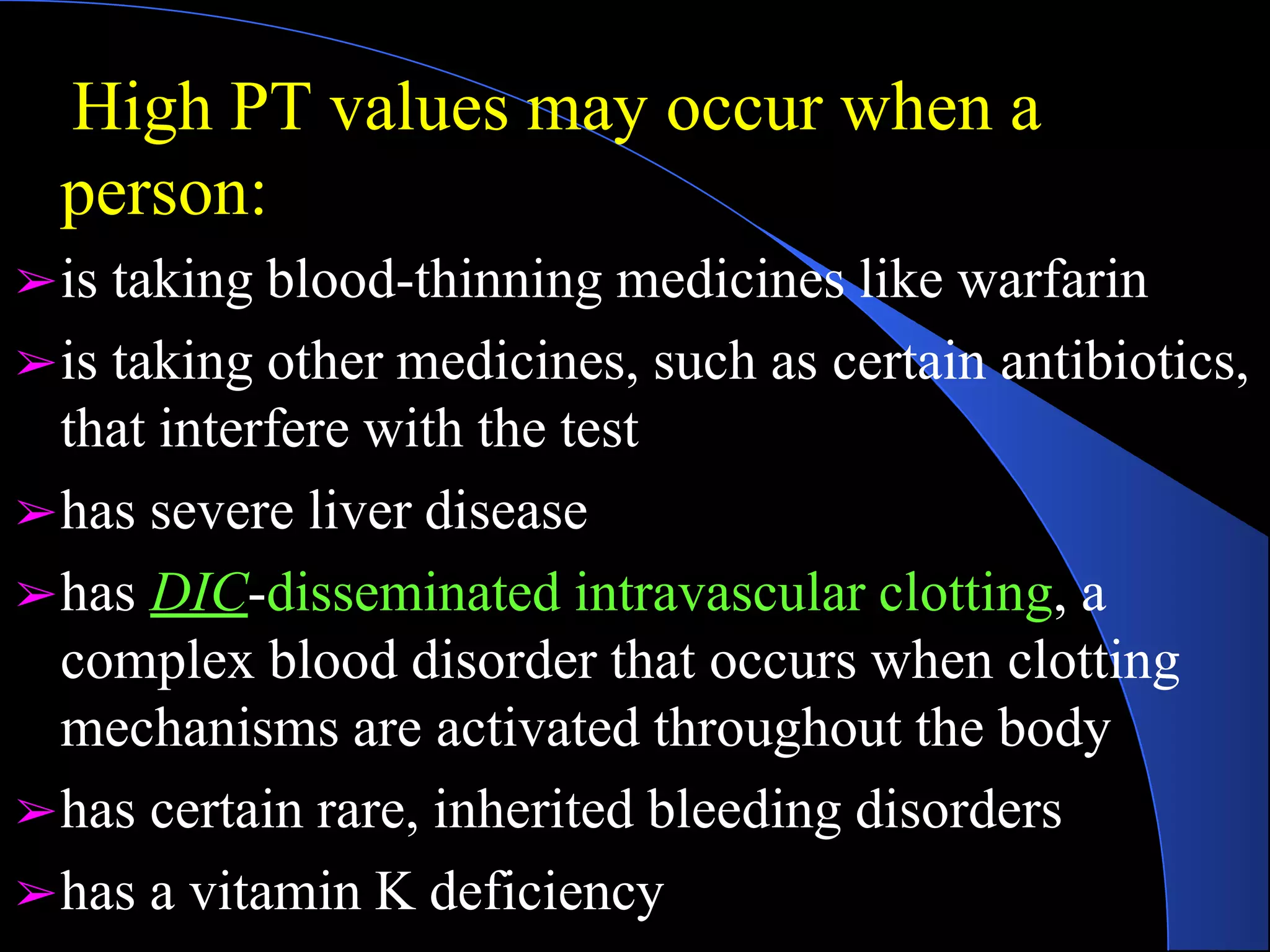 High PT values may occur when a
person:
➢is taking blood-thinning medicines like warfarin
➢is taking other medicines, such as certain antibiotics,
that interfere with the test
➢has severe liver disease
➢has DIC-disseminated intravascular clotting, a
complex blood disorder that occurs when clotting
mechanisms are activated throughout the body
➢has certain rare, inherited bleeding disorders
➢has a vitamin K deficiency
 