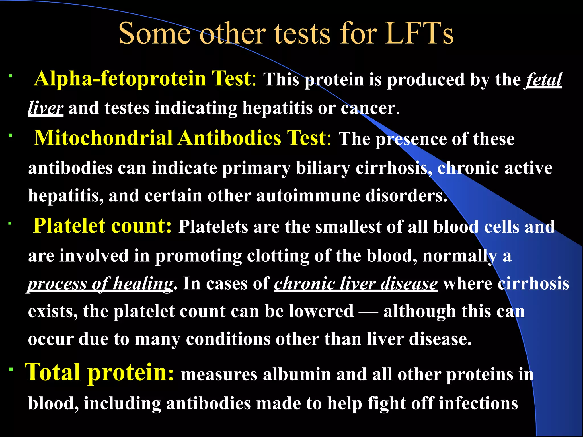 Some other tests for LFTs
Alpha-fetoprotein Test: This protein is produced by the fetal
liver and testes indicating hepatitis or cancer.
Mitochondrial Antibodies Test: The presence of these
antibodies can indicate primary biliary cirrhosis, chronic active
hepatitis, and certain other autoimmune disorders.
Platelet count: Platelets are the smallest of all blood cells and
are involved in promoting clotting of the blood, normally a
process of healing. In cases of chronic liver disease where cirrhosis
exists, the platelet count can be lowered — although this can
occur due to many conditions other than liver disease.
Total protein: measures albumin and all other proteins in
blood, including antibodies made to help fight off infections
 