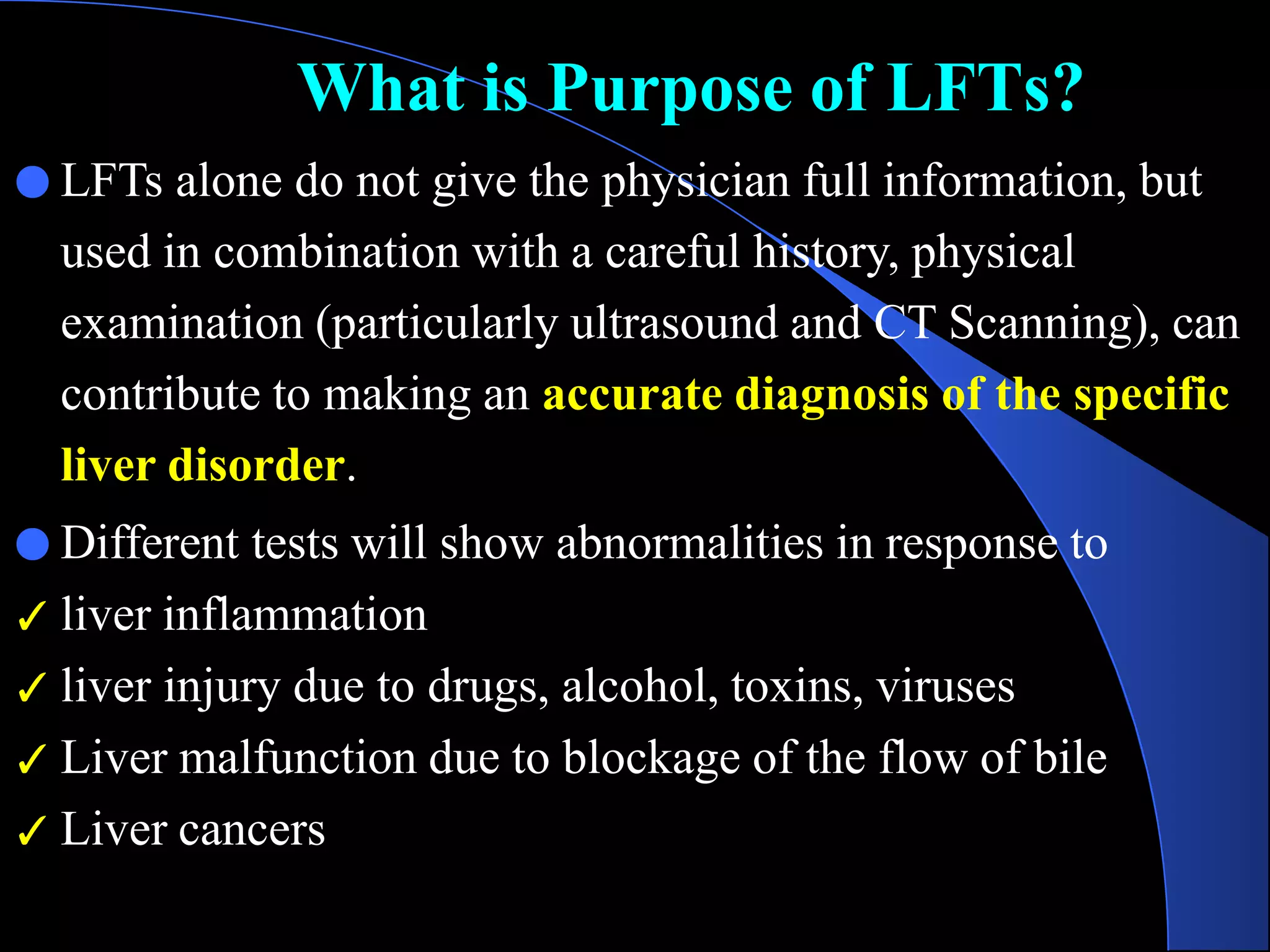 What is Purpose of LFTs?
● LFTs alone do not give the physician full information, but
used in combination with a careful history, physical
examination (particularly ultrasound and CT Scanning), can
contribute to making an accurate diagnosis of the specific
liver disorder.
● Different tests will show abnormalities in response to
✓ liver inflammation
✓ liver injury due to drugs, alcohol, toxins, viruses
✓ Liver malfunction due to blockage of the flow of bile
✓ Liver cancers
 