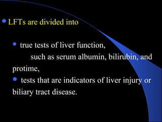 LFTs are divided into
 true tests of liver function,
such as serum albumin, bilirubin, and
protime,
 tests that are indicators of liver injury or
biliary tract disease.
 