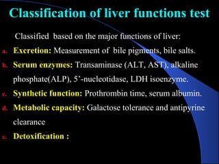 Classification of liver functions test
Classification of liver functions test
Classified based on the major functions of liver:
a. Excretion: Measurement of bile pigments, bile salts.
b. Serum enzymes: Transaminase (ALT, AST), alkaline
phosphate(ALP), 5’-nucleotidase, LDH isoenzyme.
c. Synthetic function: Prothrombin time, serum albumin.
d. Metabolic capacity: Galactose tolerance and antipyrine
clearance
e. Detoxification :
 