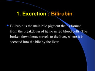 1. Excretion
1. Excretion : Bilirubin
: Bilirubin
 Bilirubin is the main bile pigment that is formed
from the breakdown of heme in red blood cells. The
broken down heme travels to the liver, where it is
secreted into the bile by the liver.
 
