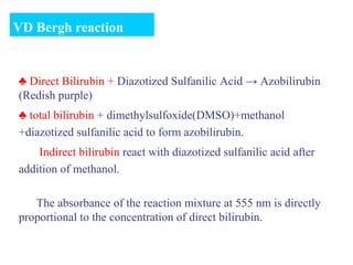 ♣ Direct Bilirubin + Diazotized Sulfanilic Acid → Azobilirubin
(Redish purple)
♣ total bilirubin + dimethylsulfoxide(DMSO)+methanol
+diazotized sulfanilic acid to form azobilirubin.
Indirect bilirubin react with diazotized sulfanilic acid after
addition of methanol.
The absorbance of the reaction mixture at 555 nm is directly
proportional to the concentration of direct bilirubin.
VD Bergh reaction
 