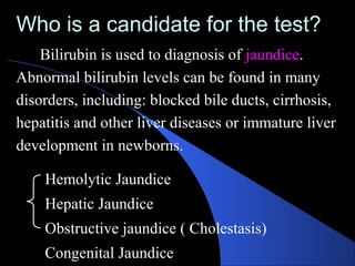 Who is a candidate for the test?
Who is a candidate for the test?
Bilirubin is used to diagnosis of jaundice.
Abnormal bilirubin levels can be found in many
disorders, including: blocked bile ducts, cirrhosis,
hepatitis and other liver diseases or immature liver
development in newborns.
Hemolytic Jaundice
Hepatic Jaundice
Obstructive jaundice ( Cholestasis)
Congenital Jaundice
 