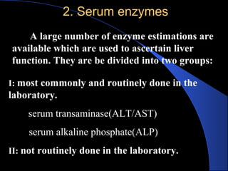 2. Serum enzymes
2. Serum enzymes
A large number of enzyme estimations are
available which are used to ascertain liver
function. They are be divided into two groups:
I: most commonly and routinely done in the
laboratory.
serum transaminase(ALT/AST)
serum alkaline phosphate(ALP)
II: not routinely done in the laboratory.
 