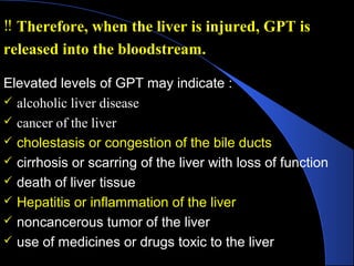 Elevated levels of GPT may indicate :
 alcoholic liver disease
 cancer of the liver
 cholestasis or congestion of the bile ducts
 cirrhosis or scarring of the liver with loss of function
 death of liver tissue
 Hepatitis or inflammation of the liver
 noncancerous tumor of the liver
 use of medicines or drugs toxic to the liver
‼ Therefore, when the liver is injured, GPT is
released into the bloodstream.
 