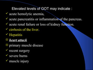 Elevated levels of GOT may indicate :
 acute hemolytic anemia,
 acute pancreatitis or inflammation of the pancreas.
 acute renal failure or loss of kidney function.
 cirrhosis of the liver.
 Hepatitis
 heart attack
 primary muscle disease
 recent surgery
 severe burns
 muscle injury
 