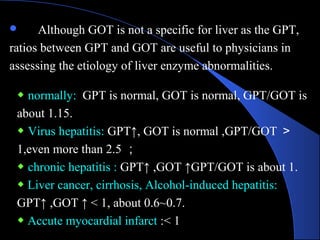 ◆ normally: GPT is normal, GOT is normal, GPT/GOT is
about 1.15.
◆ Virus hepatitis: GPT↑, GOT is normal ,GPT/GOT ＞
1,even more than 2.5 ；
◆ chronic hepatitis : GPT↑ ,GOT ↑GPT/GOT is about 1.
◆ Liver cancer, cirrhosis, Alcohol-induced hepatitis:
GPT↑ ,GOT ↑ < 1, about 0.6~0.7.
◆ Accute myocardial infarct :< 1
 Although GOT is not a specific for liver as the GPT,
ratios between GPT and GOT are useful to physicians in
assessing the etiology of liver enzyme abnormalities.
 