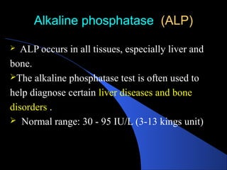 Alkaline phosphatase (ALP)
(ALP)
 ALP occurs in all tissues, especially liver and
bone.
The alkaline phosphatase test is often used to
help diagnose certain liver diseases and bone
disorders .
 Normal range: 30 - 95 IU/L (3-13 kings unit)
 