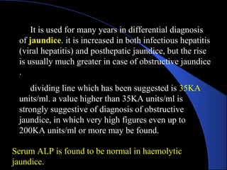 It is used for many years in differential diagnosis
of jaundice. it is increased in both infectious hepatitis
(viral hepatitis) and posthepatic jaundice, but the rise
is usually much greater in case of obstructive jaundice
.
dividing line which has been suggested is 35KA
units/ml. a value higher than 35KA units/ml is
strongly suggestive of diagnosis of obstructive
jaundice, in which very high figures even up to
200KA units/ml or more may be found.
Serum ALP is found to be normal in haemolytic
jaundice.
 