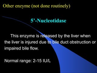 5’-Nucleotidase
5’-Nucleotidase
This enzyme is released by the liver when
the liver is injured due to bile duct obstruction or
impaired bile flow.
Normal range: 2-15 IU/L
Other enzyme (not done routinely)
 