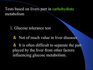 Tests based on livers part in carbohydrate
metabolism
1. Glucose tolerance test
＆ Not of much value in liver diseases
＆ It is often difficult to separate the part
played by the liver from other factors
influencing glucose metabolism.
 
