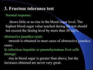 3. Fructose tolerance test
Normal response:
shows little or no rise in the blood sugar level. The
highest blood sugar value reached during the test should
not exceed the fasting level by more than 30 mg%.
obstructive jaundice cases:
mresult is obtained in most cases of obstructive jaundice
cases.
In infectious hepatitis or parenchymatous liver cells
damage:
rise in blood sugar is greater than above, but the
increases obtained are never very great.
 
