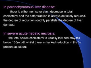 In parenchymatous liver disease:
theer is either no rise or even decrease in total
cholesterol and the ester fraction is always definitely reduced.
the degree of reduction roughly parallels the degree of liver
damage.
In severe acute hepatic necrosis:
the total serum cholesterol is usually low and may fall
below 100mg/dl, whilst there is marked reduction in the %
present as esters.
 