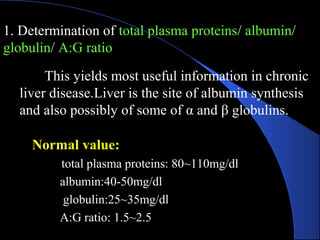 1. Determination of total plasma proteins/ albumin/
globulin/ A:G ratio
Normal value:
total plasma proteins: 80~110mg/dl
albumin:40-50mg/dl
globulin:25~35mg/dl
A:G ratio: 1.5~2.5
This yields most useful information in chronic
liver disease.Liver is the site of albumin synthesis
and also possibly of some of α and β globulins.
 