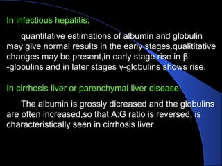 In infectious hepatitis:
quantitative estimations of albumin and globulin
may give normal results in the early stages.qualititative
changes may be present,in early stage rise in β
-globulins and in later stages γ-globulins shows rise.
In cirrhosis liver or parenchymal liver disease:
The albumin is grossly dicreased and the globulins
are often increased,so that A:G ratio is reversed, is
characteristically seen in cirrhosis liver.
 