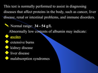 This test is normally performed to assist in diagnosing
diseases that affect proteins in the body, such as cancer, liver
disease, renal or intestinal problems, and immune disorders.
 Normal range: 34 - 54 g/L
Abnormally low contents of albumin may indicate:
 ascites
 extensive burns
 kidney disease
 liver disease
 malabsorption syndromes
 