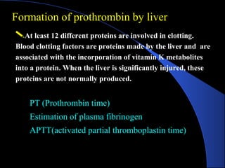 At least 12 different proteins are involved in clotting.
Blood clotting factors are proteins made by the liver and are
associated with the incorporation of vitamin K metabolites
into a protein. When the liver is significantly injured, these
proteins are not normally produced.
PT (Prothrombin time)
PT (Prothrombin time)
Estimation of plasma fibrinogen
Estimation of plasma fibrinogen
APTT(activated partial thromboplastin time)
APTT(activated partial thromboplastin time)
Formation of prothrombin by liver
 