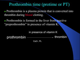 Prothrombin time (protime or PT)
Prothrombin time (protime or PT)
★ Prothrombin is a plasma protein that is converted into
thrombin during blood clotting.
★ Prothrombin is formed in the liver from inactive
“preprothrombin” in presence of vitamin K.
thrombin
prothrombin
in presence of vitamin K
Ca2+, PL
 