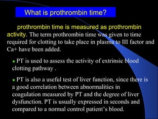 ★ PT is used to assess the activity of extrinsic blood
clotting pathway .
★ PT is also a useful test of liver function, since there is
a good correlation between abnormalities in
coagulation measured by PT and the degree of liver
dysfunction. PT is usually expressed in seconds and
compared to a normal control patient’s blood.
What is prothrombin time?
prothrombin time is measured as prothrombin
activity. The term prothrombin time was given to time
required for clotting to take place in plasma to III factor and
Ca+ have been added.
 
