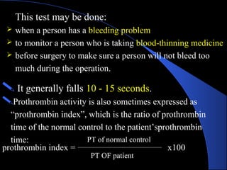 This test may be done:
 when a person has a bleeding problem
 to monitor a person who is taking blood-thinning medicine
 before surgery to make sure a person will not bleed too
much during the operation.
 It generally falls 10 - 15 seconds.
Prothrombin activity is also sometimes expressed as
“prothrombin index”, which is the ratio of prothrombin
time of the normal control to the patient’sprothrombin
time:
prothrombin index =
PT of normal control
PT OF patient
x100
 
