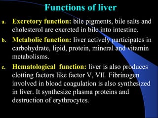 Functions of liver
Functions of liver
a. Excretory function: bile pigments, bile salts and
cholesterol are excreted in bile into intestine.
b. Metabolic function: liver actively participates in
carbohydrate, lipid, protein, mineral and vitamin
metabolisms.
c. Hematological function: liver is also produces
clotting factors like factor V, VII. Fibrinogen
involved in blood coagulation is also synthesized
in liver. It synthesize plasma proteins and
destruction of erythrocytes.
 
