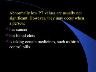 Abnormally low PT values are usually not
significant. However, they may occur when
a person:
 has cancer
 has blood clots
 is taking certain medicines, such as birth
control pills
 