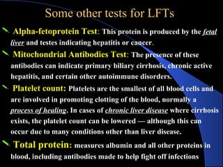 Some other tests for LFTs
Some other tests for LFTs
 Alpha-fetoprotein Test: This protein is produced by the fetal
liver and testes indicating hepatitis or cancer.
 Mitochondrial Antibodies Test: The presence of these
antibodies can indicate primary biliary cirrhosis, chronic active
hepatitis, and certain other autoimmune disorders.
 Platelet count: Platelets are the smallest of all blood cells and
are involved in promoting clotting of the blood, normally a
process of healing. In cases of chronic liver disease where cirrhosis
exists, the platelet count can be lowered — although this can
occur due to many conditions other than liver disease.
 Total protein: measures albumin and all other proteins in
blood, including antibodies made to help fight off infections
 