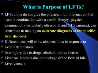 What is Purpose of LFTs?
What is Purpose of LFTs?
 LFTs alone do not give the physician full information, but
used in combination with a careful history, physical
examination (particularly ultrasound and CT Scanning), can
contribute to making an accurate diagnosis of the specific
liver disorder.
 Different tests will show abnormalities in response to
 liver inflammation
 liver injury due to drugs, alcohol, toxins, viruses
 Liver malfunction due to blockage of the flow of bile
 Liver cancers
 