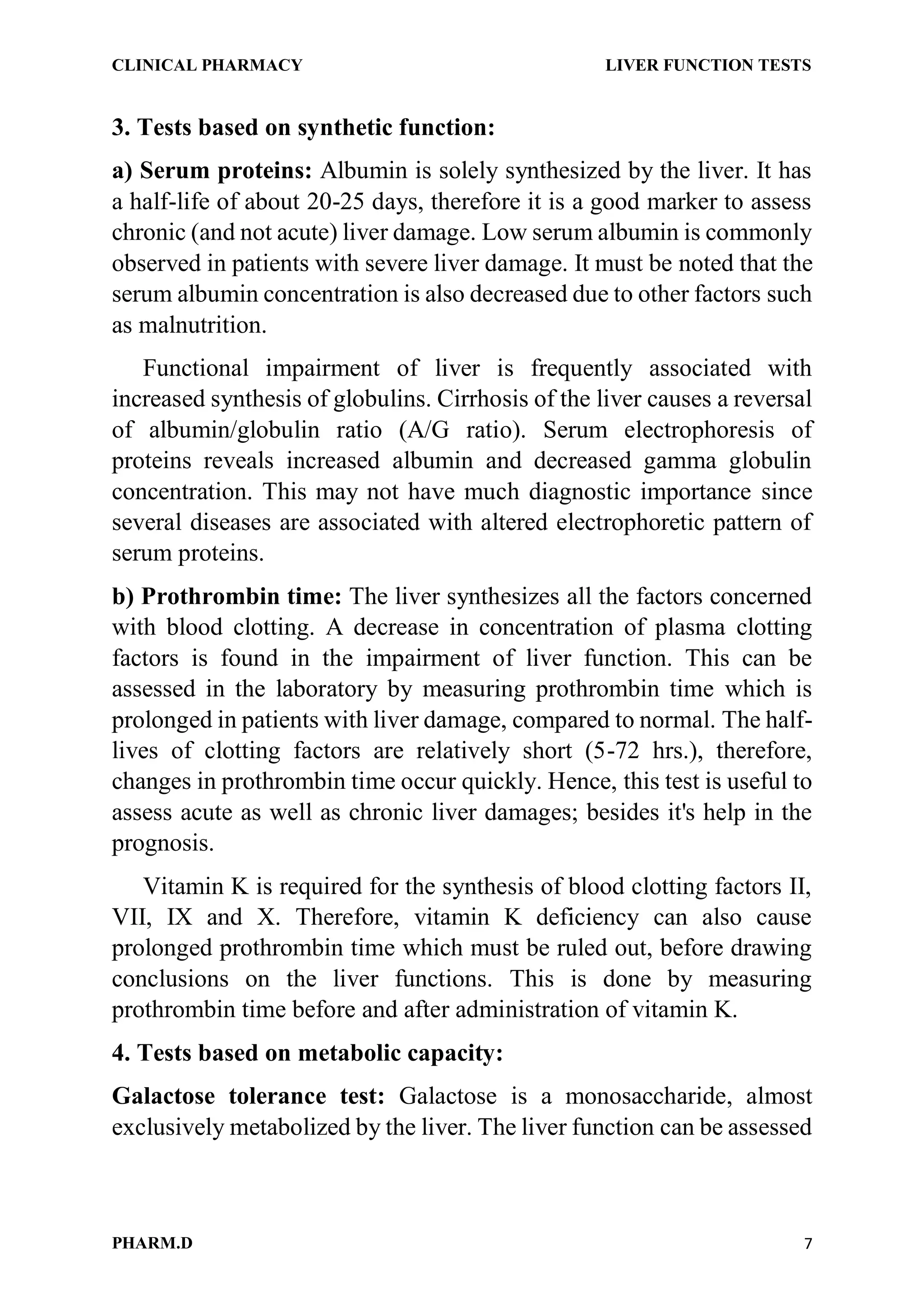 CLINICAL PHARMACY LIVER FUNCTION TESTS
PHARM.D 7
3. Tests based on synthetic function:
a) Serum proteins: Albumin is solely synthesized by the liver. It has
a half-life of about 20-25 days, therefore it is a good marker to assess
chronic (and not acute) liver damage. Low serum albumin is commonly
observed in patients with severe liver damage. It must be noted that the
serum albumin concentration is also decreased due to other factors such
as malnutrition.
Functional impairment of liver is frequently associated with
increased synthesis of globulins. Cirrhosis of the liver causes a reversal
of albumin/globulin ratio (A/G ratio). Serum electrophoresis of
proteins reveals increased albumin and decreased gamma globulin
concentration. This may not have much diagnostic importance since
several diseases are associated with altered electrophoretic pattern of
serum proteins.
b) Prothrombin time: The liver synthesizes all the factors concerned
with blood clotting. A decrease in concentration of plasma clotting
factors is found in the impairment of liver function. This can be
assessed in the laboratory by measuring prothrombin time which is
prolonged in patients with liver damage, compared to normal. The half-
lives of clotting factors are relatively short (5-72 hrs.), therefore,
changes in prothrombin time occur quickly. Hence, this test is useful to
assess acute as well as chronic liver damages; besides it's help in the
prognosis.
Vitamin K is required for the synthesis of blood clotting factors II,
VII, IX and X. Therefore, vitamin K deficiency can also cause
prolonged prothrombin time which must be ruled out, before drawing
conclusions on the liver functions. This is done by measuring
prothrombin time before and after administration of vitamin K.
4. Tests based on metabolic capacity:
Galactose tolerance test: Galactose is a monosaccharide, almost
exclusively metabolized by the liver. The liver function can be assessed
 