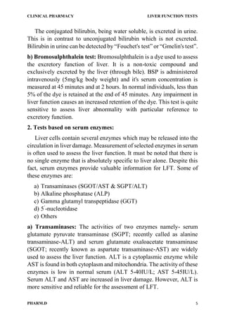CLINICAL PHARMACY LIVER FUNCTION TESTS
PHARM.D 5
The conjugated bilirubin, being water soluble, is excreted in urine.
This is in contrast to unconjugated bilirubin which is not excreted.
Bilirubin in urine can be detected by “Fouchet's test” or “Gmelin's test”.
b) Bromosulphthalein test: Bromosulphthalein is a dye used to assess
the excretory function of liver. It is a non-toxic compound and
exclusively excreted by the liver (through bile). BSP is administered
intravenously (5mg/kg body weight) and it's serum concentration is
measured at 45 minutes and at 2 hours. In normal individuals, less than
5% of the dye is retained at the end of 45 minutes. Any impairment in
liver function causes an increased retention of the dye. This test is quite
sensitive to assess liver abnormality with particular reference to
excretory function.
2. Tests based on serum enzymes:
Liver cells contain several enzymes which may be released into the
circulation in liver damage. Measurement of selected enzymes in serum
is often used to assess the liver function. It must be noted that there is
no single enzyme that is absolutely specific to liver alone. Despite this
fact, serum enzymes provide valuable information for LFT. Some of
these enzymes are:
a) Transaminases (SGOT/AST & SGPT/ALT)
b) Alkaline phosphatase (ALP)
c) Gamma glutamyl transpeptidase (GGT)
d) 5’
-nucleotidase
e) Others
a) Transaminases: The activities of two enzymes namely- serum
glutamate pyruvate transaminase (SGPT; recently called as alanine
transaminase-ALT) and serum glutamate oxaloacetate transaminase
(SGOT; recently known as aspartate transaminase-AST) are widely
used to assess the liver function. ALT is a cytoplasmic enzyme while
AST is found in both cytoplasm and mitochondria. The activity of these
enzymes is low in normal serum (ALT 5-40IU/L; AST 5-45IU/L).
Serum ALT and AST are increased in liver damage. However, ALT is
more sensitive and reliable for the assessment of LFT.
 