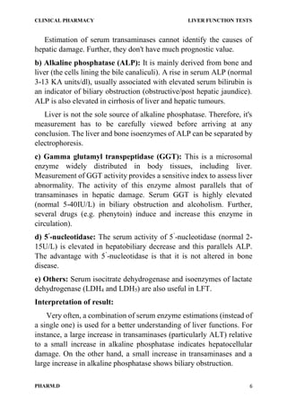 CLINICAL PHARMACY LIVER FUNCTION TESTS
PHARM.D 6
Estimation of serum transaminases cannot identify the causes of
hepatic damage. Further, they don't have much prognostic value.
b) Alkaline phosphatase (ALP): It is mainly derived from bone and
liver (the cells lining the bile canaliculi). A rise in serum ALP (normal
3-13 KA units/dl), usually associated with elevated serum bilirubin is
an indicator of biliary obstruction (obstructive/post hepatic jaundice).
ALP is also elevated in cirrhosis of liver and hepatic tumours.
Liver is not the sole source of alkaline phosphatase. Therefore, it's
measurement has to be carefully viewed before arriving at any
conclusion. The liver and bone isoenzymes of ALP can be separated by
electrophoresis.
c) Gamma glutamyl transpeptidase (GGT): This is a microsomal
enzyme widely distributed in body tissues, including liver.
Measurement of GGT activity provides a sensitive index to assess liver
abnormality. The activity of this enzyme almost parallels that of
transaminases in hepatic damage. Serum GGT is highly elevated
(normal 5-40IU/L) in biliary obstruction and alcoholism. Further,
several drugs (e.g. phenytoin) induce and increase this enzyme in
circulation).
d) 5’
-nucleotidase: The serum activity of 5’
-nucleotidase (normal 2-
15U/L) is elevated in hepatobiliary decrease and this parallels ALP.
The advantage with 5’
-nucleotidase is that it is not altered in bone
disease.
e) Others: Serum isocitrate dehydrogenase and isoenzymes of lactate
dehydrogenase (LDH4 and LDH5) are also useful in LFT.
Interpretation of result:
Very often, a combination of serum enzyme estimations (instead of
a single one) is used for a better understanding of liver functions. For
instance, a large increase in transaminases (particularly ALT) relative
to a small increase in alkaline phosphatase indicates hepatocellular
damage. On the other hand, a small increase in transaminases and a
large increase in alkaline phosphatase shows biliary obstruction.
 