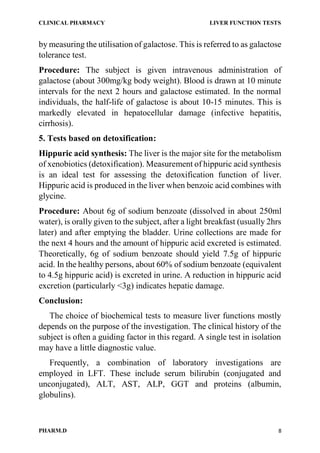 CLINICAL PHARMACY LIVER FUNCTION TESTS
PHARM.D 8
by measuring the utilisation of galactose. This is referred to as galactose
tolerance test.
Procedure: The subject is given intravenous administration of
galactose (about 300mg/kg body weight). Blood is drawn at 10 minute
intervals for the next 2 hours and galactose estimated. In the normal
individuals, the half-life of galactose is about 10-15 minutes. This is
markedly elevated in hepatocellular damage (infective hepatitis,
cirrhosis).
5. Tests based on detoxification:
Hippuric acid synthesis: The liver is the major site for the metabolism
of xenobiotics (detoxification). Measurement of hippuric acid synthesis
is an ideal test for assessing the detoxification function of liver.
Hippuric acid is produced in the liver when benzoic acid combines with
glycine.
Procedure: About 6g of sodium benzoate (dissolved in about 250ml
water), is orally given to the subject, after a light breakfast (usually 2hrs
later) and after emptying the bladder. Urine collections are made for
the next 4 hours and the amount of hippuric acid excreted is estimated.
Theoretically, 6g of sodium benzoate should yield 7.5g of hippuric
acid. In the healthy persons, about 60% of sodium benzoate (equivalent
to 4.5g hippuric acid) is excreted in urine. A reduction in hippuric acid
excretion (particularly <3g) indicates hepatic damage.
Conclusion:
The choice of biochemical tests to measure liver functions mostly
depends on the purpose of the investigation. The clinical history of the
subject is often a guiding factor in this regard. A single test in isolation
may have a little diagnostic value.
Frequently, a combination of laboratory investigations are
employed in LFT. These include serum bilirubin (conjugated and
unconjugated), ALT, AST, ALP, GGT and proteins (albumin,
globulins).
 