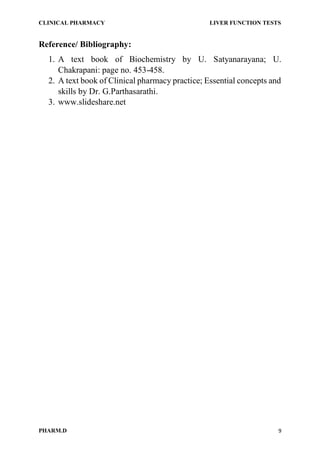 CLINICAL PHARMACY LIVER FUNCTION TESTS
PHARM.D 9
Reference/ Bibliography:
1. A text book of Biochemistry by U. Satyanarayana; U.
Chakrapani: page no. 453-458.
2. A text book of Clinical pharmacy practice; Essential concepts and
skills by Dr. G.Parthasarathi.
3. www.slideshare.net
 
