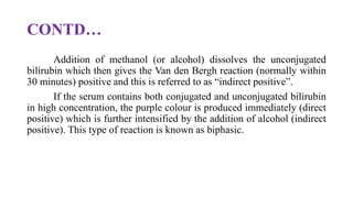 CONTD…
Addition of methanol (or alcohol) dissolves the unconjugated
bilirubin which then gives the Van den Bergh reaction (normally within
30 minutes) positive and this is referred to as “indirect positive”.
If the serum contains both conjugated and unconjugated bilirubin
in high concentration, the purple colour is produced immediately (direct
positive) which is further intensified by the addition of alcohol (indirect
positive). This type of reaction is known as biphasic.
 