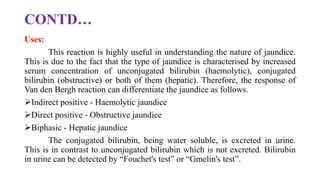 CONTD…
Uses:
This reaction is highly useful in understanding the nature of jaundice.
This is due to the fact that the type of jaundice is characterised by increased
serum concentration of unconjugated bilirubin (haemolytic), conjugated
bilirubin (obstructive) or both of them (hepatic). Therefore, the response of
Van den Bergh reaction can differentiate the jaundice as follows.
Indirect positive - Haemolytic jaundice
Direct positive - Obstructive jaundice
Biphasic - Hepatic jaundice
The conjugated bilirubin, being water soluble, is excreted in urine.
This is in contrast to unconjugated bilirubin which is not excreted. Bilirubin
in urine can be detected by “Fouchet's test” or “Gmelin's test”.
 