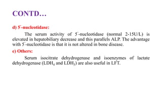 CONTD…
d) 5’-nucleotidase:
The serum activity of 5’-nucleotidase (normal 2-15U/L) is
elevated in hepatobiliary decrease and this parallels ALP. The advantage
with 5’-nucleotidase is that it is not altered in bone disease.
e) Others:
Serum isocitrate dehydrogenase and isoenzymes of lactate
dehydrogenase (LDH4 and LDH5) are also useful in LFT.
 