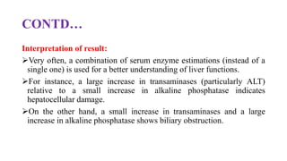 CONTD…
Interpretation of result:
Very often, a combination of serum enzyme estimations (instead of a
single one) is used for a better understanding of liver functions.
For instance, a large increase in transaminases (particularly ALT)
relative to a small increase in alkaline phosphatase indicates
hepatocellular damage.
On the other hand, a small increase in transaminases and a large
increase in alkaline phosphatase shows biliary obstruction.
 