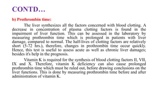 CONTD…
b) Prothrombin time:
The liver synthesizes all the factors concerned with blood clotting. A
decrease in concentration of plasma clotting factors is found in the
impairment of liver function. This can be assessed in the laboratory by
measuring prothrombin time which is prolonged in patients with liver
damage, compared to normal. The half-lives of clotting factors are relatively
short (5-72 hrs.), therefore, changes in prothrombin time occur quickly.
Hence, this test is useful to assess acute as well as chronic liver damages;
besides it's help in the prognosis.
Vitamin K is required for the synthesis of blood clotting factors II, VII,
IX and X. Therefore, vitamin K deficiency can also cause prolonged
prothrombin time which must be ruled out, before drawing conclusions on the
liver functions. This is done by measuring prothrombin time before and after
administration of vitamin K.
 