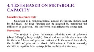 4. TESTS BASED ON METABOLIC
CAPACITY:
Galactose tolerance test:
Galactose is a monosaccharide, almost exclusively metabolized
by the liver. The liver function can be assessed by measuring the
utilisation of galactose. This is referred to as galactose tolerance test.
Procedure:
The subject is given intravenous administration of galactose
(about 300mg/kg body weight). Blood is drawn at 10-minute intervals
for the next 2 hours and galactose estimated. In the normal individuals,
the half-life of galactose is about 10-15 minutes. This is markedly
elevated in hepatocellular damage (infective hepatitis, cirrhosis).
 